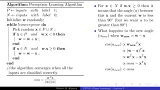 39/1
Algorithm: Perceptron Learning Algorithm
P ← inputs with label 1;
N ← inputs with label 0;
Initialize w randomly;
while !convergence do
Pick random x ∈ P ∪ N ;
if x ∈ P and w.x < 0 then
w = w + x ;
end
if x ∈ N and w.x ≥ 0 then
w = w − x ;
end
end
//the algorithm converges when all the
inputs are classified correctly
cosα =
wT x
||w||||x||
For x ∈ N if w.x ≥ 0 then it
means that the angle (α) between
this x and the current w is less
than 90◦ (but we want α to be
greater than 90◦)
What happens to the new angle
(αnew) when wnew = w − x
cos(αnew) ∝ wnew
T
x
∝ (w − x)T
x
∝ wT
x − xT
x
∝ cosα − xT
x
cos(αnew) < cosα
Mitesh M. Khapra CS7015 (Deep Learning) : Lecture 2
 