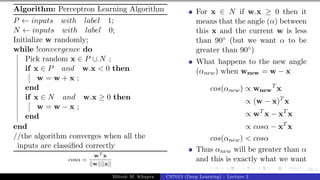 39/1
Algorithm: Perceptron Learning Algorithm
P ← inputs with label 1;
N ← inputs with label 0;
Initialize w randomly;
while !convergence do
Pick random x ∈ P ∪ N ;
if x ∈ P and w.x < 0 then
w = w + x ;
end
if x ∈ N and w.x ≥ 0 then
w = w − x ;
end
end
//the algorithm converges when all the
inputs are classified correctly
cosα =
wT x
||w||||x||
For x ∈ N if w.x ≥ 0 then it
means that the angle (α) between
this x and the current w is less
than 90◦ (but we want α to be
greater than 90◦)
What happens to the new angle
(αnew) when wnew = w − x
cos(αnew) ∝ wnew
T
x
∝ (w − x)T
x
∝ wT
x − xT
x
∝ cosα − xT
x
cos(αnew) < cosα
Thus αnew will be greater than α
and this is exactly what we want
Mitesh M. Khapra CS7015 (Deep Learning) : Lecture 2
 