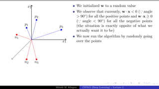 41/1
x1
x2
p1
p2
p3
n1
n2 n3
We initialized w to a random value
We observe that currently, w · x < 0 (∵ angle
> 90◦) for all the positive points and w·x ≥ 0
(∵ angle < 90◦) for all the negative points
(the situation is exactly oppsite of what we
actually want it to be)
We now run the algorithm by randomly going
over the points
Mitesh M. Khapra CS7015 (Deep Learning) : Lecture 2
 