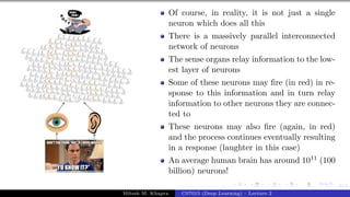 6/1
Of course, in reality, it is not just a single
neuron which does all this
There is a massively parallel interconnected
network of neurons
The sense organs relay information to the low-
est layer of neurons
Some of these neurons may fire (in red) in re-
sponse to this information and in turn relay
information to other neurons they are connec-
ted to
These neurons may also fire (again, in red)
and the process continues eventually resulting
in a response (laughter in this case)
An average human brain has around 1011 (100
billion) neurons!
Mitesh M. Khapra CS7015 (Deep Learning) : Lecture 2
 