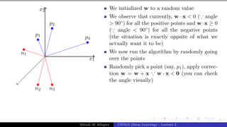 41/1
x1
x2
p1
p2
p3
n1
n2 n3
We initialized w to a random value
We observe that currently, w · x < 0 (∵ angle
> 90◦) for all the positive points and w·x ≥ 0
(∵ angle < 90◦) for all the negative points
(the situation is exactly oppsite of what we
actually want it to be)
We now run the algorithm by randomly going
over the points
Randomly pick a point (say, p1), apply correc-
tion w = w + x ∵ w · x < 0 (you can check
the angle visually)
Mitesh M. Khapra CS7015 (Deep Learning) : Lecture 2
 
