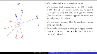 41/1
x1
x2
p1
p2
p3
n1
n2 n3
We initialized w to a random value
We observe that currently, w · x < 0 (∵ angle
> 90◦) for all the positive points and w·x ≥ 0
(∵ angle < 90◦) for all the negative points
(the situation is exactly oppsite of what we
actually want it to be)
We now run the algorithm by randomly going
over the points
Randomly pick a point (say, p1), apply correc-
tion w = w + x ∵ w · x < 0 (you can check
the angle visually)
Mitesh M. Khapra CS7015 (Deep Learning) : Lecture 2
 