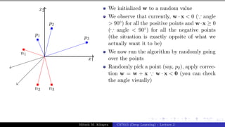 41/1
x1
x2
p1
p2
p3
n1
n2 n3
We initialized w to a random value
We observe that currently, w · x < 0 (∵ angle
> 90◦) for all the positive points and w·x ≥ 0
(∵ angle < 90◦) for all the negative points
(the situation is exactly oppsite of what we
actually want it to be)
We now run the algorithm by randomly going
over the points
Randomly pick a point (say, p2), apply correc-
tion w = w + x ∵ w · x < 0 (you can check
the angle visually)
Mitesh M. Khapra CS7015 (Deep Learning) : Lecture 2
 