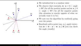 41/1
x1
x2
p1
p2
p3
n1
n2 n3
We initialized w to a random value
We observe that currently, w · x < 0 (∵ angle
> 90◦) for all the positive points and w·x ≥ 0
(∵ angle < 90◦) for all the negative points
(the situation is exactly oppsite of what we
actually want it to be)
We now run the algorithm by randomly going
over the points
Randomly pick a point (say, n1), apply correc-
tion w = w − x ∵ w · x ≥ 0 (you can check
the angle visually)
Mitesh M. Khapra CS7015 (Deep Learning) : Lecture 2
 