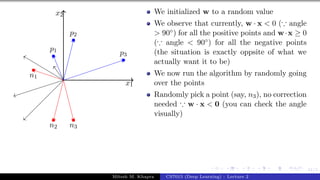 41/1
x1
x2
p1
p2
p3
n1
n2 n3
We initialized w to a random value
We observe that currently, w · x < 0 (∵ angle
> 90◦) for all the positive points and w·x ≥ 0
(∵ angle < 90◦) for all the negative points
(the situation is exactly oppsite of what we
actually want it to be)
We now run the algorithm by randomly going
over the points
Randomly pick a point (say, n3), no correction
needed ∵ w · x < 0 (you can check the angle
visually)
Mitesh M. Khapra CS7015 (Deep Learning) : Lecture 2
 