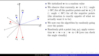 41/1
x1
x2
p1
p2
p3
n1
n2 n3
We initialized w to a random value
We observe that currently, w · x < 0 (∵ angle
> 90◦) for all the positive points and w·x ≥ 0
(∵ angle < 90◦) for all the negative points
(the situation is exactly oppsite of what we
actually want it to be)
We now run the algorithm by randomly going
over the points
Randomly pick a point (say, p3), apply correc-
tion w = w + x ∵ w · x < 0 (you can check
the angle visually)
Mitesh M. Khapra CS7015 (Deep Learning) : Lecture 2
 