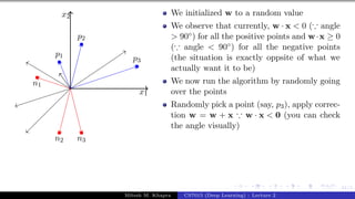 41/1
x1
x2
p1
p2
p3
n1
n2 n3
We initialized w to a random value
We observe that currently, w · x < 0 (∵ angle
> 90◦) for all the positive points and w·x ≥ 0
(∵ angle < 90◦) for all the negative points
(the situation is exactly oppsite of what we
actually want it to be)
We now run the algorithm by randomly going
over the points
Randomly pick a point (say, p3), apply correc-
tion w = w + x ∵ w · x < 0 (you can check
the angle visually)
Mitesh M. Khapra CS7015 (Deep Learning) : Lecture 2
 
