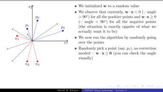41/1
x1
x2
p1
p2
p3
n1
n2 n3
We initialized w to a random value
We observe that currently, w · x < 0 (∵ angle
> 90◦) for all the positive points and w·x ≥ 0
(∵ angle < 90◦) for all the negative points
(the situation is exactly oppsite of what we
actually want it to be)
We now run the algorithm by randomly going
over the points
Randomly pick a point (say, p1), no correction
needed ∵ w · x ≥ 0 (you can check the angle
visually)
Mitesh M. Khapra CS7015 (Deep Learning) : Lecture 2
 