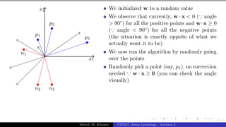 41/1
x1
x2
p1
p2
p3
n1
n2 n3
We initialized w to a random value
We observe that currently, w · x < 0 (∵ angle
> 90◦) for all the positive points and w·x ≥ 0
(∵ angle < 90◦) for all the negative points
(the situation is exactly oppsite of what we
actually want it to be)
We now run the algorithm by randomly going
over the points
Randomly pick a point (say, p1), no correction
needed ∵ w · x ≥ 0 (you can check the angle
visually)
Mitesh M. Khapra CS7015 (Deep Learning) : Lecture 2
 