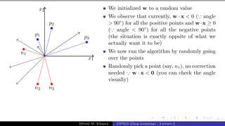 41/1
x1
x2
p1
p2
p3
n1
n2 n3
We initialized w to a random value
We observe that currently, w · x < 0 (∵ angle
> 90◦) for all the positive points and w·x ≥ 0
(∵ angle < 90◦) for all the negative points
(the situation is exactly oppsite of what we
actually want it to be)
We now run the algorithm by randomly going
over the points
Randomly pick a point (say, n1), no correction
needed ∵ w · x < 0 (you can check the angle
visually)
Mitesh M. Khapra CS7015 (Deep Learning) : Lecture 2
 