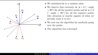 41/1
x1
x2
p1
p2
p3
n1
n2 n3
We initialized w to a random value
We observe that currently, w · x < 0 (∵ angle
> 90◦) for all the positive points and w·x ≥ 0
(∵ angle < 90◦) for all the negative points
(the situation is exactly oppsite of what we
actually want it to be)
We now run the algorithm by randomly going
over the points
The algorithm has converged
Mitesh M. Khapra CS7015 (Deep Learning) : Lecture 2
 