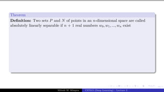 44/1
Theorem
Definition: Two sets P and N of points in an n-dimensional space are called
absolutely linearly separable if n + 1 real numbers w0, w1, ..., wn exist
Mitesh M. Khapra CS7015 (Deep Learning) : Lecture 2
 