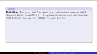 44/1
Theorem
Definition: Two sets P and N of points in an n-dimensional space are called
absolutely linearly separable if n + 1 real numbers w0, w1, ..., wn exist such that
every point (x1, x2, ..., xn) ∈ P satisfies
Pn
i=1 wi ∗ xi > w0
Mitesh M. Khapra CS7015 (Deep Learning) : Lecture 2
 