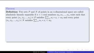 44/1
Theorem
Definition: Two sets P and N of points in an n-dimensional space are called
absolutely linearly separable if n + 1 real numbers w0, w1, ..., wn exist such that
every point (x1, x2, ..., xn) ∈ P satisfies
Pn
i=1 wi ∗ xi > w0 and every point
(x1, x2, ..., xn) ∈ N satisfies
Pn
i=1 wi ∗ xi < w0.
Mitesh M. Khapra CS7015 (Deep Learning) : Lecture 2
 
