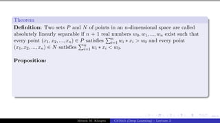 44/1
Theorem
Definition: Two sets P and N of points in an n-dimensional space are called
absolutely linearly separable if n + 1 real numbers w0, w1, ..., wn exist such that
every point (x1, x2, ..., xn) ∈ P satisfies
Pn
i=1 wi ∗ xi > w0 and every point
(x1, x2, ..., xn) ∈ N satisfies
Pn
i=1 wi ∗ xi < w0.
Proposition:
Mitesh M. Khapra CS7015 (Deep Learning) : Lecture 2
 