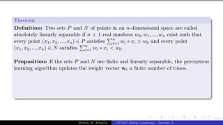 44/1
Theorem
Definition: Two sets P and N of points in an n-dimensional space are called
absolutely linearly separable if n + 1 real numbers w0, w1, ..., wn exist such that
every point (x1, x2, ..., xn) ∈ P satisfies
Pn
i=1 wi ∗ xi > w0 and every point
(x1, x2, ..., xn) ∈ N satisfies
Pn
i=1 wi ∗ xi < w0.
Proposition: If the sets P and N are finite and linearly separable, the perceptron
learning algorithm updates the weight vector wt a finite number of times.
Mitesh M. Khapra CS7015 (Deep Learning) : Lecture 2
 