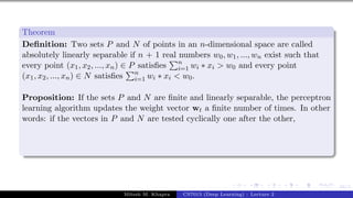 44/1
Theorem
Definition: Two sets P and N of points in an n-dimensional space are called
absolutely linearly separable if n + 1 real numbers w0, w1, ..., wn exist such that
every point (x1, x2, ..., xn) ∈ P satisfies
Pn
i=1 wi ∗ xi > w0 and every point
(x1, x2, ..., xn) ∈ N satisfies
Pn
i=1 wi ∗ xi < w0.
Proposition: If the sets P and N are finite and linearly separable, the perceptron
learning algorithm updates the weight vector wt a finite number of times. In other
words: if the vectors in P and N are tested cyclically one after the other,
Mitesh M. Khapra CS7015 (Deep Learning) : Lecture 2
 