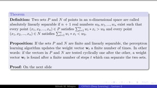 44/1
Theorem
Definition: Two sets P and N of points in an n-dimensional space are called
absolutely linearly separable if n + 1 real numbers w0, w1, ..., wn exist such that
every point (x1, x2, ..., xn) ∈ P satisfies
Pn
i=1 wi ∗ xi > w0 and every point
(x1, x2, ..., xn) ∈ N satisfies
Pn
i=1 wi ∗ xi < w0.
Proposition: If the sets P and N are finite and linearly separable, the perceptron
learning algorithm updates the weight vector wt a finite number of times. In other
words: if the vectors in P and N are tested cyclically one after the other, a weight
vector wt is found after a finite number of steps t which can separate the two sets.
Proof: On the next slide
Mitesh M. Khapra CS7015 (Deep Learning) : Lecture 2
 