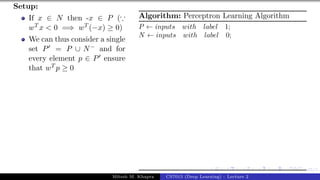 45/1
Setup:
If x ∈ N then -x ∈ P (∵
wT x < 0 =⇒ wT (−x) ≥ 0)
We can thus consider a single
set P0 = P ∪ N− and for
every element p ∈ P0 ensure
that wT p ≥ 0
Algorithm: Perceptron Learning Algorithm
P ← inputs with label 1;
N ← inputs with label 0;
Mitesh M. Khapra CS7015 (Deep Learning) : Lecture 2
 