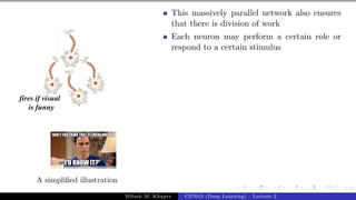 7/1
A simplified illustration
This massively parallel network also ensures
that there is division of work
Each neuron may perform a certain role or
respond to a certain stimulus
Mitesh M. Khapra CS7015 (Deep Learning) : Lecture 2
 