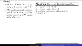 45/1
Setup:
If x ∈ N then -x ∈ P (∵
wT x < 0 =⇒ wT (−x) ≥ 0)
We can thus consider a single
set P0 = P ∪ N− and for
every element p ∈ P0 ensure
that wT p ≥ 0
Algorithm: Perceptron Learning Algorithm
P ← inputs with label 1;
N ← inputs with label 0;
N−
contains negations of all points in N;
P0
← P ∪ N−
;
Mitesh M. Khapra CS7015 (Deep Learning) : Lecture 2
 