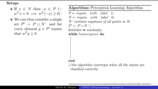 45/1
Setup:
If x ∈ N then -x ∈ P (∵
wT x < 0 =⇒ wT (−x) ≥ 0)
We can thus consider a single
set P0 = P ∪ N− and for
every element p ∈ P0 ensure
that wT p ≥ 0
Algorithm: Perceptron Learning Algorithm
P ← inputs with label 1;
N ← inputs with label 0;
N−
contains negations of all points in N;
P0
← P ∪ N−
;
Initialize w randomly;
while !convergence do
end
//the algorithm converges when all the inputs are
classified correctly
Mitesh M. Khapra CS7015 (Deep Learning) : Lecture 2
 