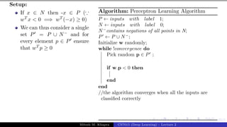 45/1
Setup:
If x ∈ N then -x ∈ P (∵
wT x < 0 =⇒ wT (−x) ≥ 0)
We can thus consider a single
set P0 = P ∪ N− and for
every element p ∈ P0 ensure
that wT p ≥ 0
Algorithm: Perceptron Learning Algorithm
P ← inputs with label 1;
N ← inputs with label 0;
N−
contains negations of all points in N;
P0
← P ∪ N−
;
Initialize w randomly;
while !convergence do
Pick random p ∈ P0
;
if w.p < 0 then
end
end
//the algorithm converges when all the inputs are
classified correctly
Mitesh M. Khapra CS7015 (Deep Learning) : Lecture 2
 