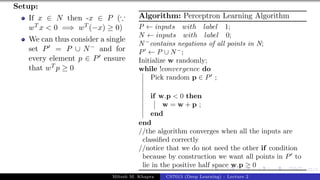 45/1
Setup:
If x ∈ N then -x ∈ P (∵
wT x < 0 =⇒ wT (−x) ≥ 0)
We can thus consider a single
set P0 = P ∪ N− and for
every element p ∈ P0 ensure
that wT p ≥ 0
Algorithm: Perceptron Learning Algorithm
P ← inputs with label 1;
N ← inputs with label 0;
N−
contains negations of all points in N;
P0
← P ∪ N−
;
Initialize w randomly;
while !convergence do
Pick random p ∈ P0
;
if w.p < 0 then
w = w + p ;
end
end
//the algorithm converges when all the inputs are
classified correctly
//notice that we do not need the other if condition
because by construction we want all points in P0
to
lie in the positive half space w.p ≥ 0
Mitesh M. Khapra CS7015 (Deep Learning) : Lecture 2
 