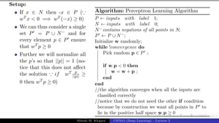 45/1
Setup:
If x ∈ N then -x ∈ P (∵
wT x < 0 =⇒ wT (−x) ≥ 0)
We can thus consider a single
set P0 = P ∪ N− and for
every element p ∈ P0 ensure
that wT p ≥ 0
Further we will normalize all
the p’s so that ||p|| = 1 (no-
tice that this does not affect
the solution ∵ if wT p
||p|| ≥
0 then wT p ≥ 0)
Algorithm: Perceptron Learning Algorithm
P ← inputs with label 1;
N ← inputs with label 0;
N−
contains negations of all points in N;
P0
← P ∪ N−
;
Initialize w randomly;
while !convergence do
Pick random p ∈ P0
;
if w.p < 0 then
w = w + p ;
end
end
//the algorithm converges when all the inputs are
classified correctly
//notice that we do not need the other if condition
because by construction we want all points in P0
to
lie in the positive half space w.p ≥ 0
Mitesh M. Khapra CS7015 (Deep Learning) : Lecture 2
 