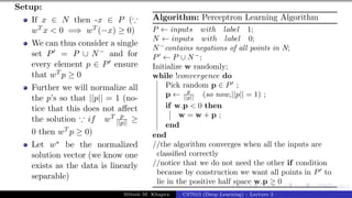 45/1
Setup:
If x ∈ N then -x ∈ P (∵
wT x < 0 =⇒ wT (−x) ≥ 0)
We can thus consider a single
set P0 = P ∪ N− and for
every element p ∈ P0 ensure
that wT p ≥ 0
Further we will normalize all
the p’s so that ||p|| = 1 (no-
tice that this does not affect
the solution ∵ if wT p
||p|| ≥
0 then wT p ≥ 0)
Let w∗ be the normalized
solution vector (we know one
exists as the data is linearly
separable)
Algorithm: Perceptron Learning Algorithm
P ← inputs with label 1;
N ← inputs with label 0;
N−
contains negations of all points in N;
P0
← P ∪ N−
;
Initialize w randomly;
while !convergence do
Pick random p ∈ P0
;
p ← p
||p|| (so now,||p|| = 1) ;
if w.p < 0 then
w = w + p ;
end
end
//the algorithm converges when all the inputs are
classified correctly
//notice that we do not need the other if condition
because by construction we want all points in P0
to
lie in the positive half space w.p ≥ 0
Mitesh M. Khapra CS7015 (Deep Learning) : Lecture 2
 