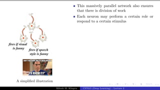 7/1
A simplified illustration
This massively parallel network also ensures
that there is division of work
Each neuron may perform a certain role or
respond to a certain stimulus
Mitesh M. Khapra CS7015 (Deep Learning) : Lecture 2
 