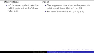 46/1
Observations:
w∗ is some optimal solution
which exists but we don’t know
what it is
Proof:
Now suppose at time step t we inspected the
point pi and found that wT · pi ≤ 0
We make a correction wt+1 = wt + pi
Mitesh M. Khapra CS7015 (Deep Learning) : Lecture 2
 