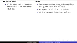 46/1
Observations:
w∗ is some optimal solution
which exists but we don’t know
what it is
Proof:
Now suppose at time step t we inspected the
point pi and found that wT · pi ≤ 0
We make a correction wt+1 = wt + pi
Let β be the angle between w∗ and wt+1
Mitesh M. Khapra CS7015 (Deep Learning) : Lecture 2
 