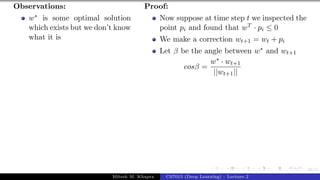 46/1
Observations:
w∗ is some optimal solution
which exists but we don’t know
what it is
Proof:
Now suppose at time step t we inspected the
point pi and found that wT · pi ≤ 0
We make a correction wt+1 = wt + pi
Let β be the angle between w∗ and wt+1
cosβ =
w∗ · wt+1
||wt+1||
Mitesh M. Khapra CS7015 (Deep Learning) : Lecture 2
 