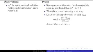 46/1
Observations:
w∗ is some optimal solution
which exists but we don’t know
what it is
Proof:
Now suppose at time step t we inspected the
point pi and found that wT · pi ≤ 0
We make a correction wt+1 = wt + pi
Let β be the angle between w∗ and wt+1
cosβ =
w∗ · wt+1
||wt+1||
Numerator = w∗
· wt+1
Mitesh M. Khapra CS7015 (Deep Learning) : Lecture 2
 