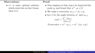 46/1
Observations:
w∗ is some optimal solution
which exists but we don’t know
what it is
Proof:
Now suppose at time step t we inspected the
point pi and found that wT · pi ≤ 0
We make a correction wt+1 = wt + pi
Let β be the angle between w∗ and wt+1
cosβ =
w∗ · wt+1
||wt+1||
Numerator = w∗
· wt+1 = w∗
· (wt + pi)
Mitesh M. Khapra CS7015 (Deep Learning) : Lecture 2
 