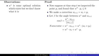 46/1
Observations:
w∗ is some optimal solution
which exists but we don’t know
what it is
Proof:
Now suppose at time step t we inspected the
point pi and found that wT · pi ≤ 0
We make a correction wt+1 = wt + pi
Let β be the angle between w∗ and wt+1
cosβ =
w∗ · wt+1
||wt+1||
Numerator = w∗
· wt+1 = w∗
· (wt + pi)
= w∗
· wt + w∗
· pi
Mitesh M. Khapra CS7015 (Deep Learning) : Lecture 2
 