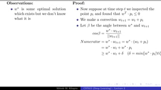 46/1
Observations:
w∗ is some optimal solution
which exists but we don’t know
what it is
Proof:
Now suppose at time step t we inspected the
point pi and found that wT · pi ≤ 0
We make a correction wt+1 = wt + pi
Let β be the angle between w∗ and wt+1
cosβ =
w∗ · wt+1
||wt+1||
Numerator = w∗
· wt+1 = w∗
· (wt + pi)
= w∗
· wt + w∗
· pi
≥ w∗
· wt + δ (δ = min{w∗
· pi|∀i}
Mitesh M. Khapra CS7015 (Deep Learning) : Lecture 2
 