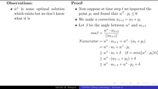 46/1
Observations:
w∗ is some optimal solution
which exists but we don’t know
what it is
Proof:
Now suppose at time step t we inspected the
point pi and found that wT · pi ≤ 0
We make a correction wt+1 = wt + pi
Let β be the angle between w∗ and wt+1
cosβ =
w∗ · wt+1
||wt+1||
Numerator = w∗
· wt+1 = w∗
· (wt + pi)
= w∗
· wt + w∗
· pi
≥ w∗
· wt + δ (δ = min{w∗
· pi|∀i}
≥ w∗
· (wt−1 + pj) + δ
≥ w∗
· wt−1 + w∗
· pj + δ
Mitesh M. Khapra CS7015 (Deep Learning) : Lecture 2
 