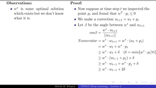 46/1
Observations:
w∗ is some optimal solution
which exists but we don’t know
what it is
Proof:
Now suppose at time step t we inspected the
point pi and found that wT · pi ≤ 0
We make a correction wt+1 = wt + pi
Let β be the angle between w∗ and wt+1
cosβ =
w∗ · wt+1
||wt+1||
Numerator = w∗
· wt+1 = w∗
· (wt + pi)
= w∗
· wt + w∗
· pi
≥ w∗
· wt + δ (δ = min{w∗
· pi|∀i}
≥ w∗
· (wt−1 + pj) + δ
≥ w∗
· wt−1 + w∗
· pj + δ
≥ w∗
· wt−1 + 2δ
Mitesh M. Khapra CS7015 (Deep Learning) : Lecture 2
 