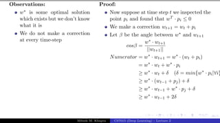 46/1
Observations:
w∗ is some optimal solution
which exists but we don’t know
what it is
We do not make a correction
at every time-step
Proof:
Now suppose at time step t we inspected the
point pi and found that wT · pi ≤ 0
We make a correction wt+1 = wt + pi
Let β be the angle between w∗ and wt+1
cosβ =
w∗ · wt+1
||wt+1||
Numerator = w∗
· wt+1 = w∗
· (wt + pi)
= w∗
· wt + w∗
· pi
≥ w∗
· wt + δ (δ = min{w∗
· pi|∀i}
≥ w∗
· (wt−1 + pj) + δ
≥ w∗
· wt−1 + w∗
· pj + δ
≥ w∗
· wt−1 + 2δ
Mitesh M. Khapra CS7015 (Deep Learning) : Lecture 2
 