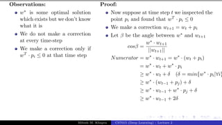 46/1
Observations:
w∗ is some optimal solution
which exists but we don’t know
what it is
We do not make a correction
at every time-step
We make a correction only if
wT · pi ≤ 0 at that time step
Proof:
Now suppose at time step t we inspected the
point pi and found that wT · pi ≤ 0
We make a correction wt+1 = wt + pi
Let β be the angle between w∗ and wt+1
cosβ =
w∗ · wt+1
||wt+1||
Numerator = w∗
· wt+1 = w∗
· (wt + pi)
= w∗
· wt + w∗
· pi
≥ w∗
· wt + δ (δ = min{w∗
· pi|∀i}
≥ w∗
· (wt−1 + pj) + δ
≥ w∗
· wt−1 + w∗
· pj + δ
≥ w∗
· wt−1 + 2δ
Mitesh M. Khapra CS7015 (Deep Learning) : Lecture 2
 