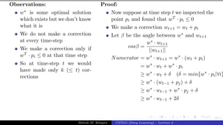 46/1
Observations:
w∗ is some optimal solution
which exists but we don’t know
what it is
We do not make a correction
at every time-step
We make a correction only if
wT · pi ≤ 0 at that time step
So at time-step t we would
have made only k (≤ t) cor-
rections
Proof:
Now suppose at time step t we inspected the
point pi and found that wT · pi ≤ 0
We make a correction wt+1 = wt + pi
Let β be the angle between w∗ and wt+1
cosβ =
w∗ · wt+1
||wt+1||
Numerator = w∗
· wt+1 = w∗
· (wt + pi)
= w∗
· wt + w∗
· pi
≥ w∗
· wt + δ (δ = min{w∗
· pi|∀i}
≥ w∗
· (wt−1 + pj) + δ
≥ w∗
· wt−1 + w∗
· pj + δ
≥ w∗
· wt−1 + 2δ
Mitesh M. Khapra CS7015 (Deep Learning) : Lecture 2
 
