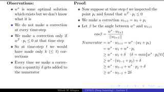 46/1
Observations:
w∗ is some optimal solution
which exists but we don’t know
what it is
We do not make a correction
at every time-step
We make a correction only if
wT · pi ≤ 0 at that time step
So at time-step t we would
have made only k (≤ t) cor-
rections
Every time we make a correc-
tion a quantity δ gets added to
the numerator
Proof:
Now suppose at time step t we inspected the
point pi and found that wT · pi ≤ 0
We make a correction wt+1 = wt + pi
Let β be the angle between w∗ and wt+1
cosβ =
w∗ · wt+1
||wt+1||
Numerator = w∗
· wt+1 = w∗
· (wt + pi)
= w∗
· wt + w∗
· pi
≥ w∗
· wt + δ (δ = min{w∗
· pi|∀i}
≥ w∗
· (wt−1 + pj) + δ
≥ w∗
· wt−1 + w∗
· pj + δ
≥ w∗
· wt−1 + 2δ
Mitesh M. Khapra CS7015 (Deep Learning) : Lecture 2
 