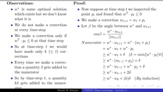46/1
Observations:
w∗ is some optimal solution
which exists but we don’t know
what it is
We do not make a correction
at every time-step
We make a correction only if
wT · pi ≤ 0 at that time step
So at time-step t we would
have made only k (≤ t) cor-
rections
Every time we make a correc-
tion a quantity δ gets added to
the numerator
So by time-step t, a quantity
kδ gets added to the numer-
ator
Proof:
Now suppose at time step t we inspected the
point pi and found that wT · pi ≤ 0
We make a correction wt+1 = wt + pi
Let β be the angle between w∗ and wt+1
cosβ =
w∗ · wt+1
||wt+1||
Numerator = w∗
· wt+1 = w∗
· (wt + pi)
= w∗
· wt + w∗
· pi
≥ w∗
· wt + δ (δ = min{w∗
· pi|∀i}
≥ w∗
· (wt−1 + pj) + δ
≥ w∗
· wt−1 + w∗
· pj + δ
≥ w∗
· wt−1 + 2δ
≥ w∗
· w0 + (k)δ (By induction)
Mitesh M. Khapra CS7015 (Deep Learning) : Lecture 2
 