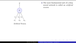 3/1
x1 x2 x3
σ
y
w1 w2 w3
Artificial Neuron
The most fundamental unit of a deep
neural network is called an artificial
neuron
Mitesh M. Khapra CS7015 (Deep Learning) : Lecture 2
 
