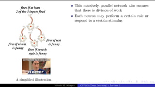 7/1
A simplified illustration
This massively parallel network also ensures
that there is division of work
Each neuron may perform a certain role or
respond to a certain stimulus
Mitesh M. Khapra CS7015 (Deep Learning) : Lecture 2
 