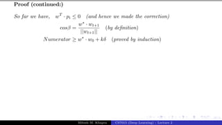 47/1
Proof (continued:)
So far we have, wT
· pi ≤ 0 (and hence we made the correction)
cosβ =
w∗ · wt+1
||wt+1||
(by definition)
Numerator ≥ w∗
· w0 + kδ (proved by induction)
Mitesh M. Khapra CS7015 (Deep Learning) : Lecture 2
 