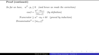 47/1
Proof (continued:)
So far we have, wT
· pi ≤ 0 (and hence we made the correction)
cosβ =
w∗ · wt+1
||wt+1||
(by definition)
Numerator ≥ w∗
· w0 + kδ (proved by induction)
Denominator2
= ||wt+1||2
Mitesh M. Khapra CS7015 (Deep Learning) : Lecture 2
 