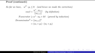 47/1
Proof (continued:)
So far we have, wT
· pi ≤ 0 (and hence we made the correction)
cosβ =
w∗ · wt+1
||wt+1||
(by definition)
Numerator ≥ w∗
· w0 + kδ (proved by induction)
Denominator2
= ||wt+1||2
= (wt + pi) · (wt + pi)
Mitesh M. Khapra CS7015 (Deep Learning) : Lecture 2
 